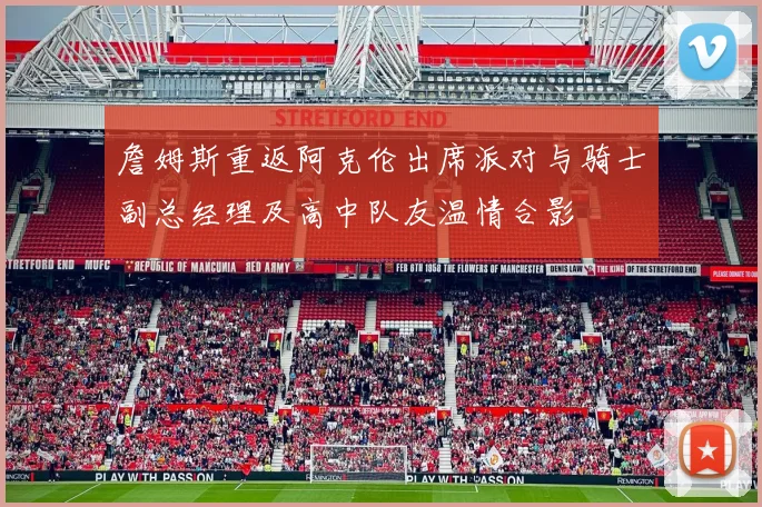 詹姆斯重返阿克伦出席派对与骑士副总经理及高中队友温情合影