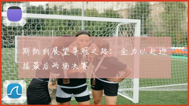 斯凯利展望争冠之路：全力以赴迎接最后两场决赛