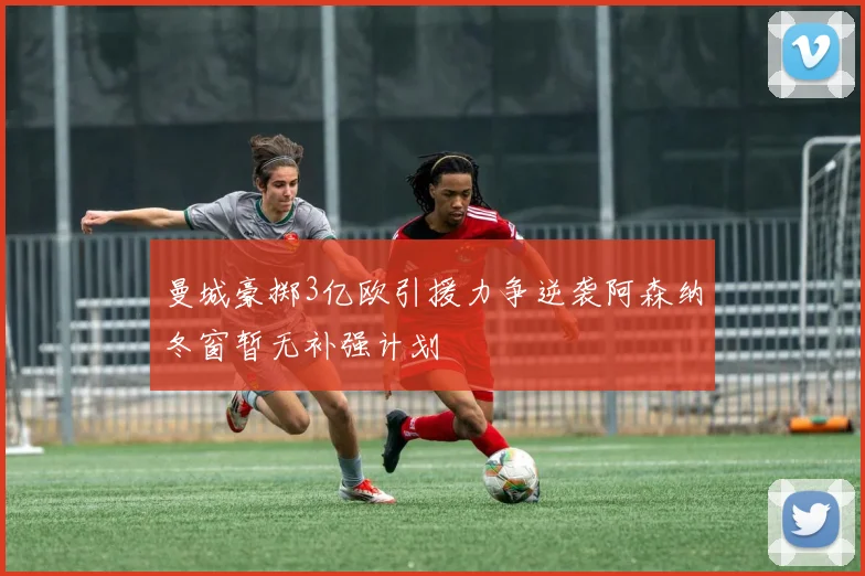 曼城豪掷3亿欧引援力争逆袭阿森纳冬窗暂无补强计划