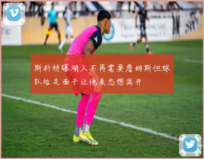 斯科特曝湖人不再需要詹姆斯但球队给足面子让他表态想离开