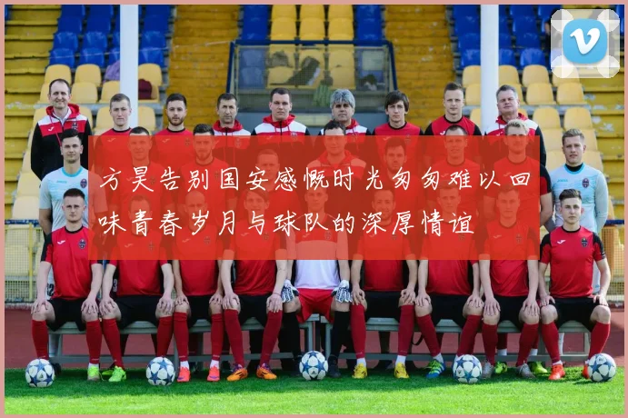 方昊告别国安感慨时光匆匆难以回味青春岁月与球队的深厚情谊