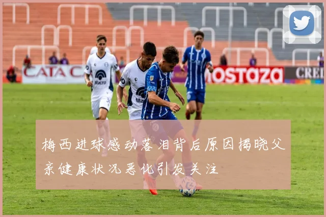 梅西进球感动落泪背后原因揭晓父亲健康状况恶化引发关注