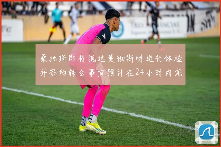 桑托斯即将抵达曼彻斯特进行体检并签约转会事宜预计在24小时内完成