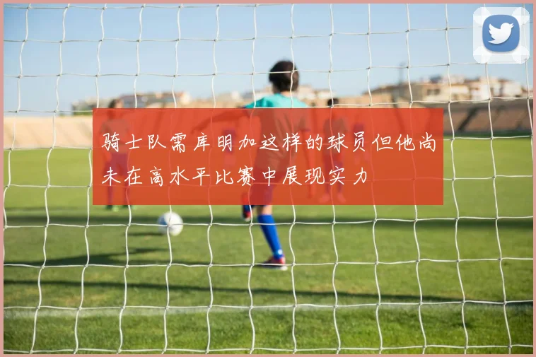 骑士队需库明加这样的球员但他尚未在高水平比赛中展现实力
