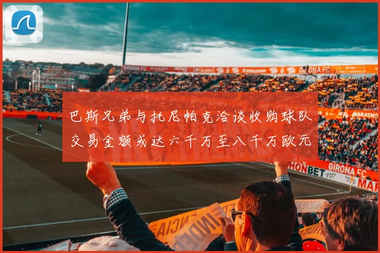 巴斯兄弟与托尼帕克洽谈收购球队交易金额或达六千万至八千万欧元