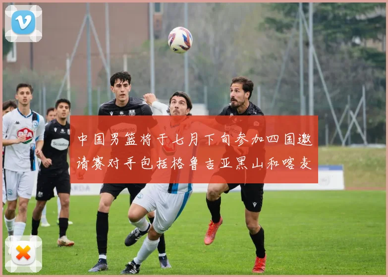 中国男篮将于七月下旬参加四国邀请赛对手包括格鲁吉亚黑山和喀麦隆