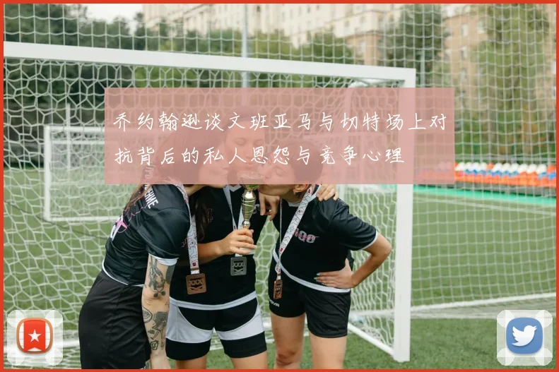 乔约翰逊谈文班亚马与切特场上对抗背后的私人恩怨与竞争心理
