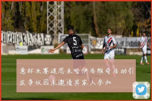 意杯决赛追思米哈伊洛维奇活动引发争议因未邀请其家人参加