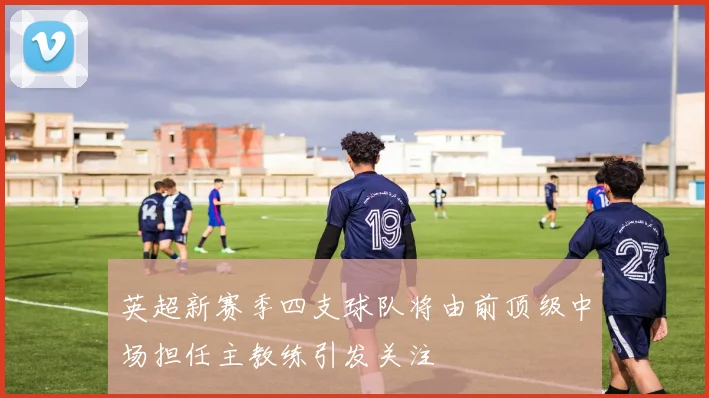 英超新赛季四支球队将由前顶级中场担任主教练引发关注
