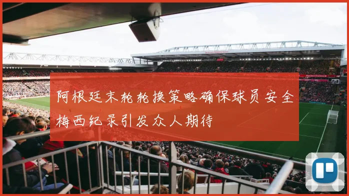 阿根廷末轮轮换策略确保球员安全梅西纪录引发众人期待