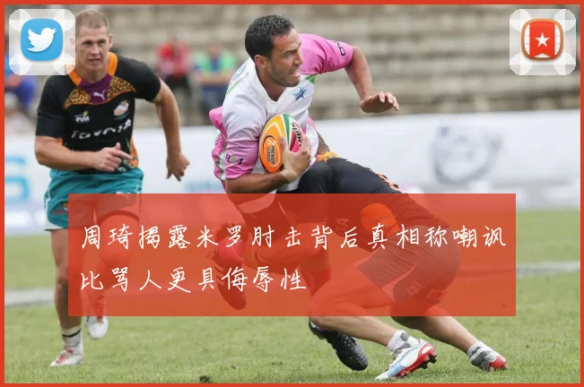 周琦揭露米罗肘击背后真相称嘲讽比骂人更具侮辱性