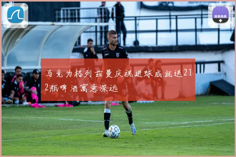 马竞为格列兹曼庆祝进球成就送212瓶啤酒寓意深远