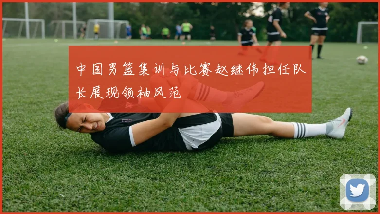 中国男篮集训与比赛赵继伟担任队长展现领袖风范