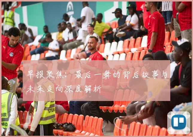 早报聚焦：最后一舞的背后故事与未来走向深度解析