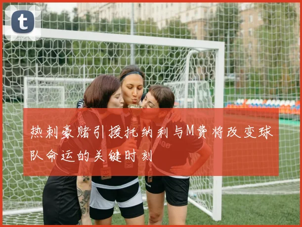 热刺豪赌引援托纳利与M费将改变球队命运的关键时刻