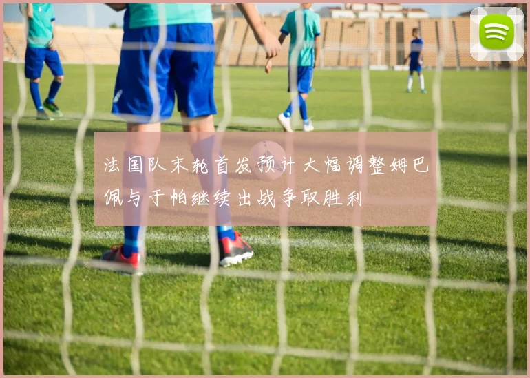 法国队末轮首发预计大幅调整姆巴佩与于帕继续出战争取胜利