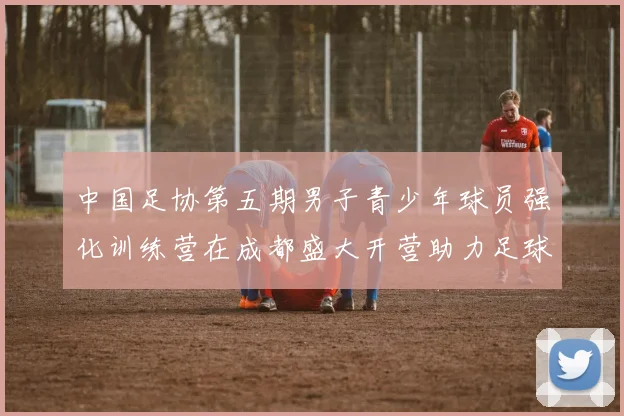 中国足协第五期男子青少年球员强化训练营在成都盛大开营助力足球未来发展