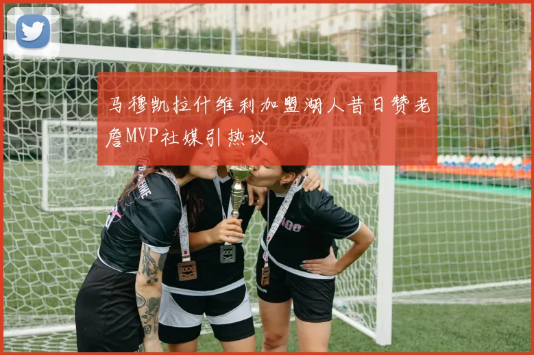 马穆凯拉什维利加盟湖人昔日赞老詹MVP社媒引热议