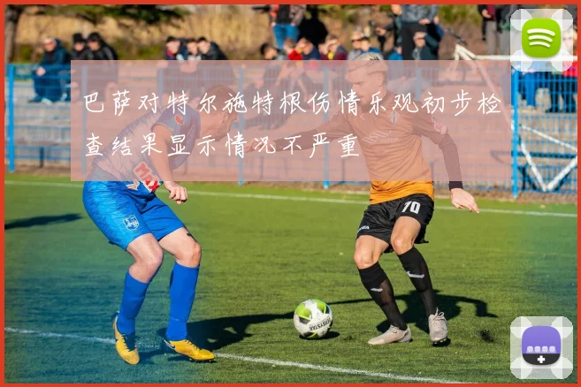 巴萨对特尔施特根伤情乐观初步检查结果显示情况不严重
