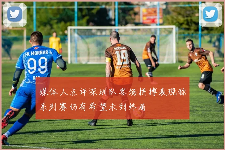 媒体人点评深圳队客场拼搏表现称系列赛仍有希望未到终局