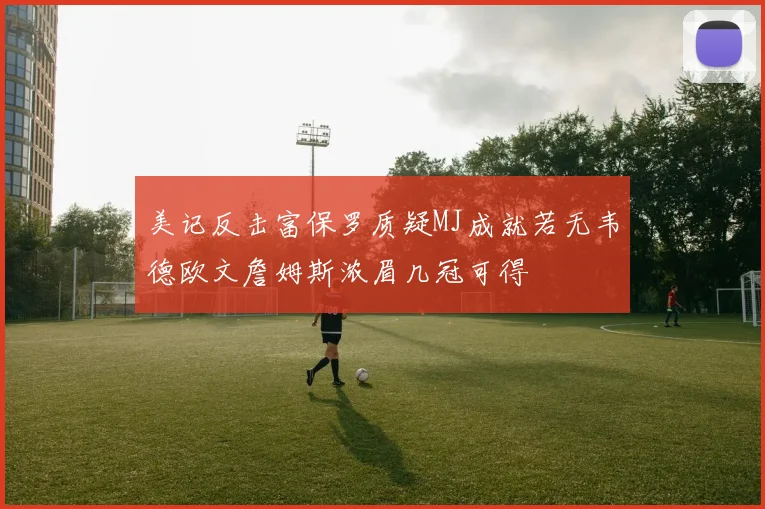 美记反击富保罗质疑MJ成就若无韦德欧文詹姆斯浓眉几冠可得
