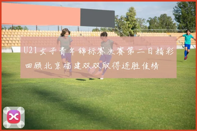 U21女子青年锦标赛决赛第二日精彩回顾北京福建双双取得连胜佳绩