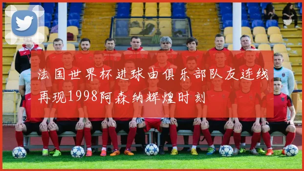 法国世界杯进球由俱乐部队友连线再现1998阿森纳辉煌时刻