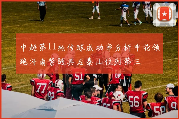 中超第11轮传球成功率分析申花领跑河南紧随其后泰山位列第三