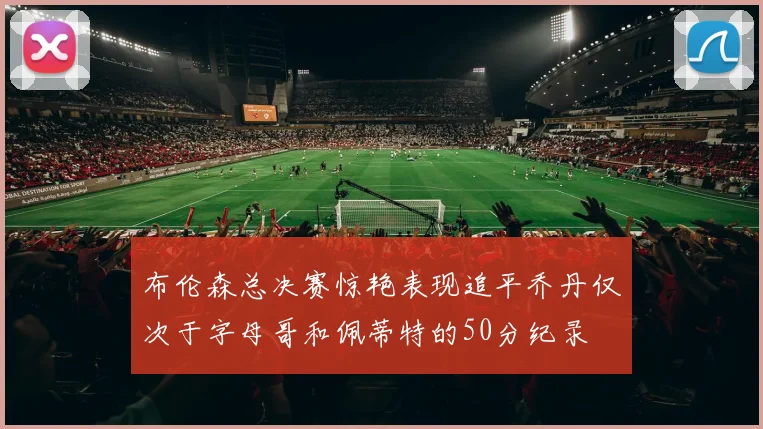 布伦森总决赛惊艳表现追平乔丹仅次于字母哥和佩蒂特的50分纪录