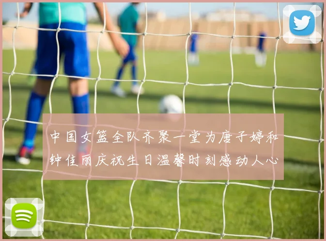 中国女篮全队齐聚一堂为唐子婷和钟佳丽庆祝生日温馨时刻感动人心