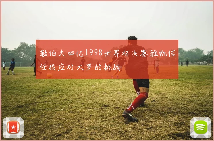 勒伯夫回忆1998世界杯决赛雅凯信任我应对大罗的挑战