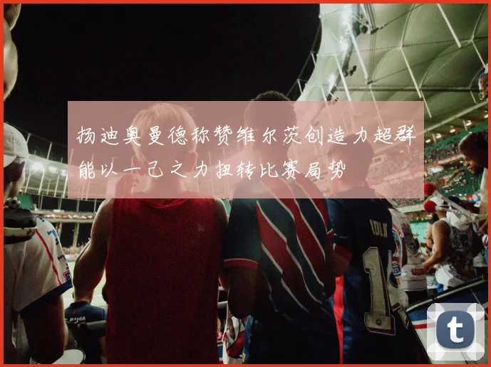 扬迪奥曼德称赞维尔茨创造力超群能以一己之力扭转比赛局势