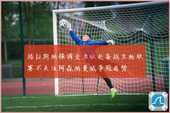 格拉斯纳强调全力以赴备战末轮联赛不关注阿森纳曼城争冠局势