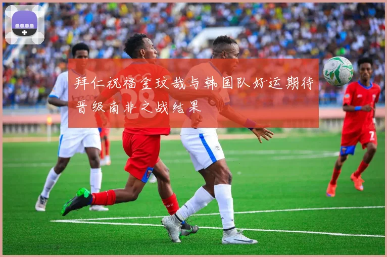 拜仁祝福金玟哉与韩国队好运期待晋级南非之战结果