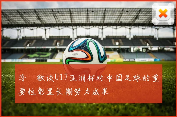 浮嶋敏谈U17亚洲杯对中国足球的重要性彰显长期努力成果