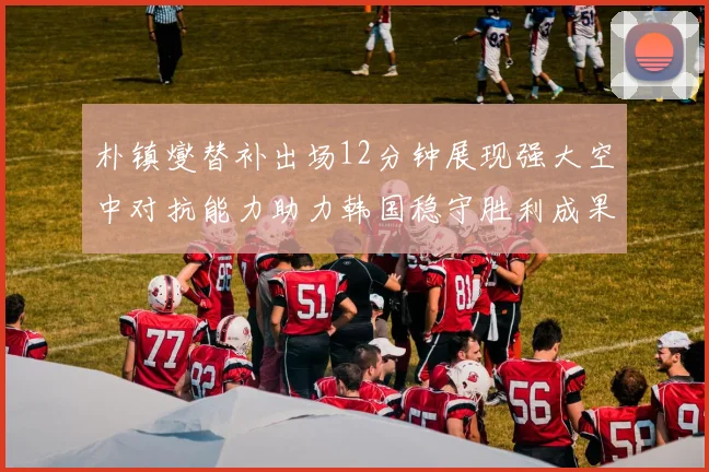 朴镇燮替补出场12分钟展现强大空中对抗能力助力韩国稳守胜利成果