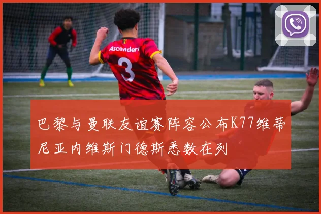 巴黎与曼联友谊赛阵容公布K77维蒂尼亚内维斯门德斯悉数在列