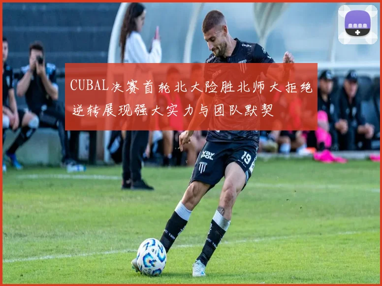 CUBAL决赛首轮北大险胜北师大拒绝逆转展现强大实力与团队默契