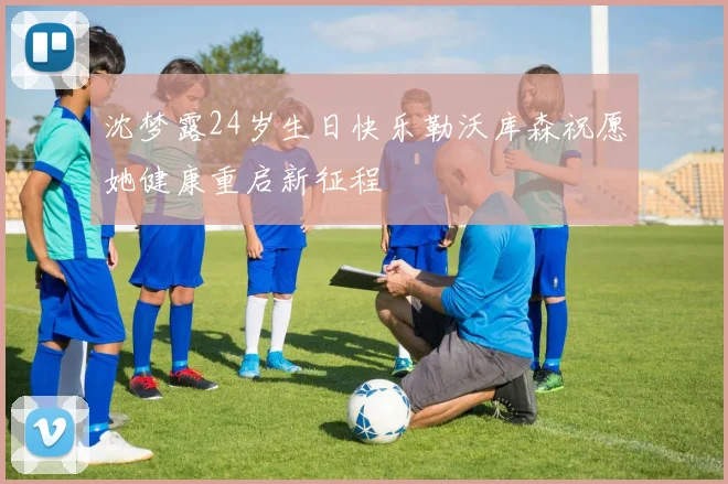 沈梦露24岁生日快乐勒沃库森祝愿她健康重启新征程